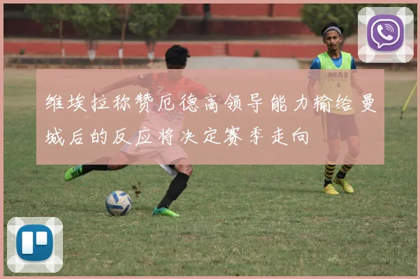 维埃拉称赞厄德高领导能力输给曼城后的反应将决定赛季走向