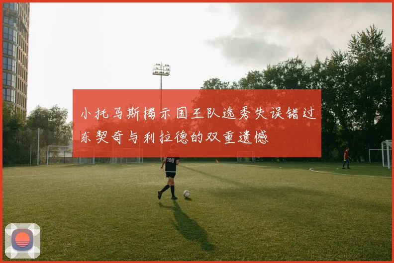 小托马斯揭示国王队选秀失误错过东契奇与利拉德的双重遗憾