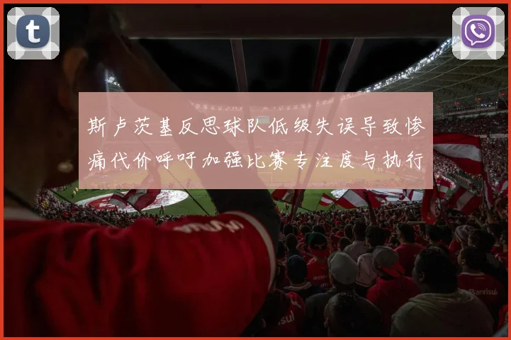 斯卢茨基反思球队低级失误导致惨痛代价呼吁加强比赛专注度与执行力