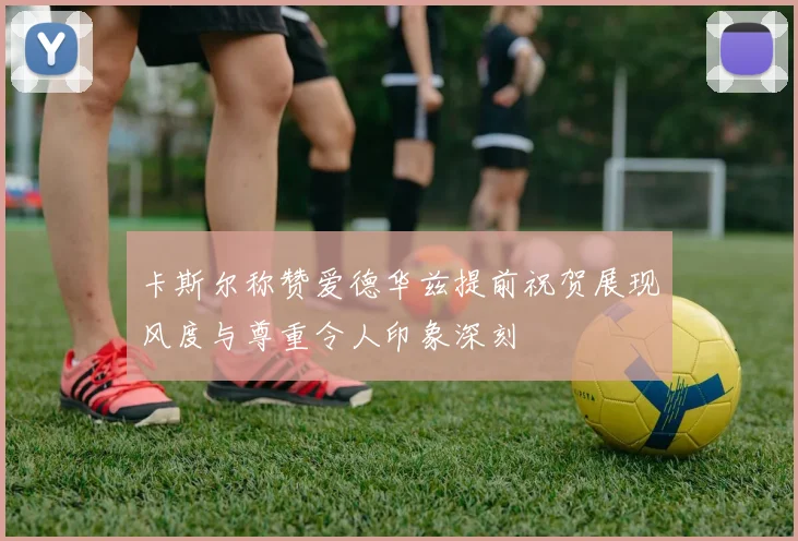 卡斯尔称赞爱德华兹提前祝贺展现风度与尊重令人印象深刻