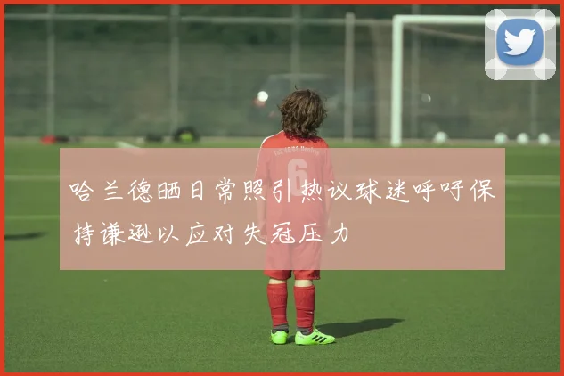 哈兰德晒日常照引热议球迷呼吁保持谦逊以应对失冠压力