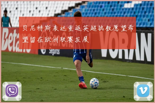 贝尼特斯表达重返英超执教愿望希望留在欧洲联赛发展