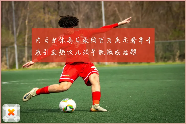 内马尔休息日豪购百万美元奢华手表引发热议几顿早饭钱成话题