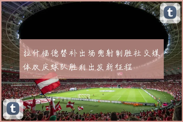 拉什福德替补出场兜射制胜社交媒体欢庆球队胜利出发新征程