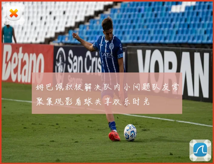 姆巴佩积极解决队内小问题队友常聚集观影看球共享欢乐时光