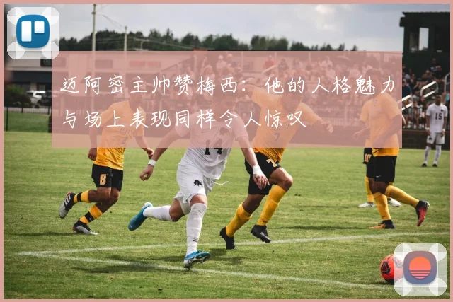 迈阿密主帅赞梅西：他的人格魅力与场上表现同样令人惊叹