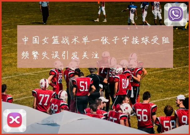 中国女篮战术单一张子宇接球受阻频繁失误引发关注