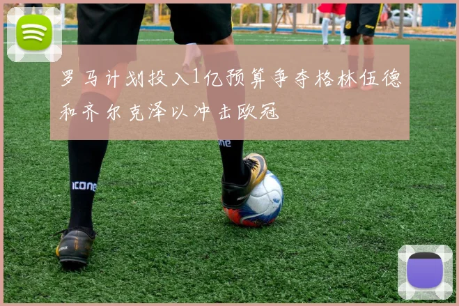 罗马计划投入1亿预算争夺格林伍德和齐尔克泽以冲击欧冠