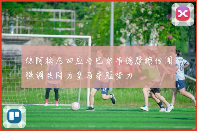 琼阿梅尼回应与巴尔韦德摩擦传闻强调共同为皇马夺冠努力