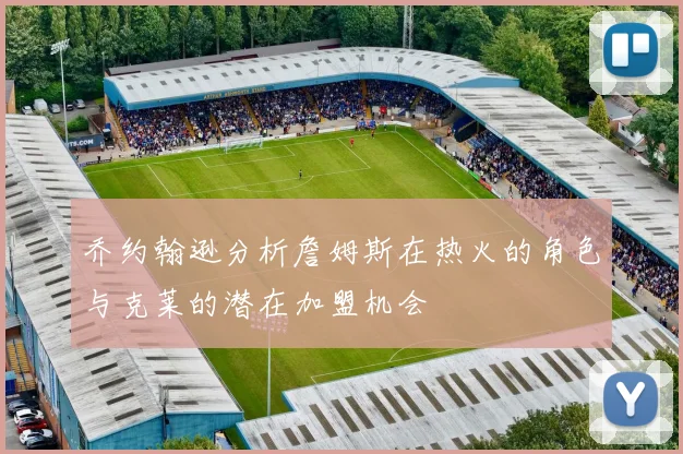 乔约翰逊分析詹姆斯在热火的角色与克莱的潜在加盟机会