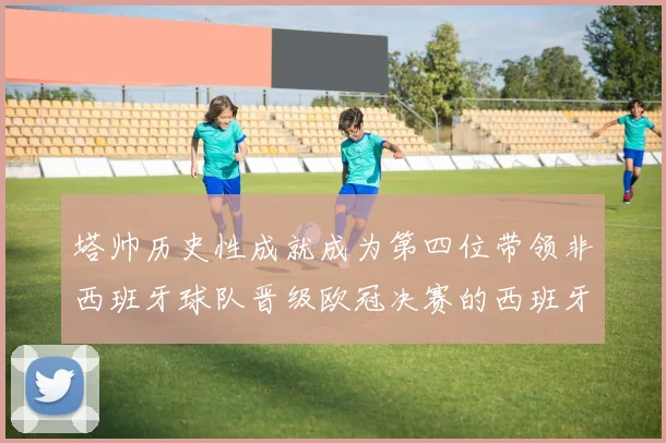 塔帅历史性成就成为第四位带领非西班牙球队晋级欧冠决赛的西班牙教练