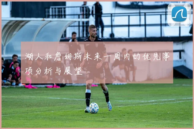 湖人和詹姆斯未来一周内的优先事项分析与展望