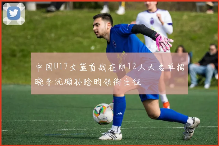 中国U17女篮首战在即12人大名单揭晓李沅珊孙晗昀领衔出征