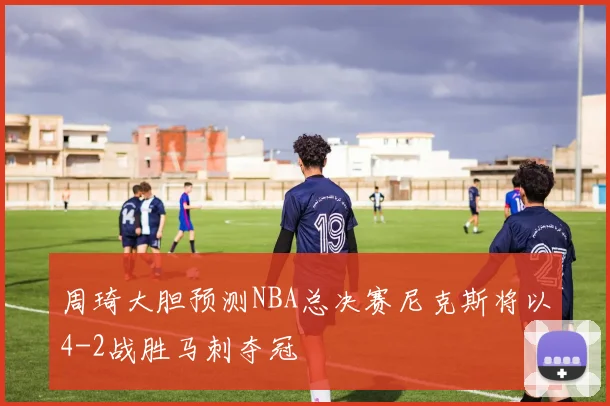 周琦大胆预测NBA总决赛尼克斯将以4-2战胜马刺夺冠